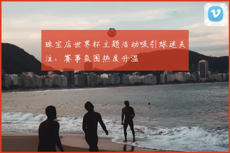 珠宝店世界杯主题活动吸引球迷关注，赛事氛围热度升温