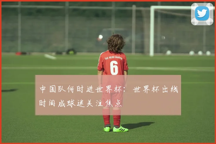 中国队何时进世界杯:世界杯出线时间成球迷关注焦点