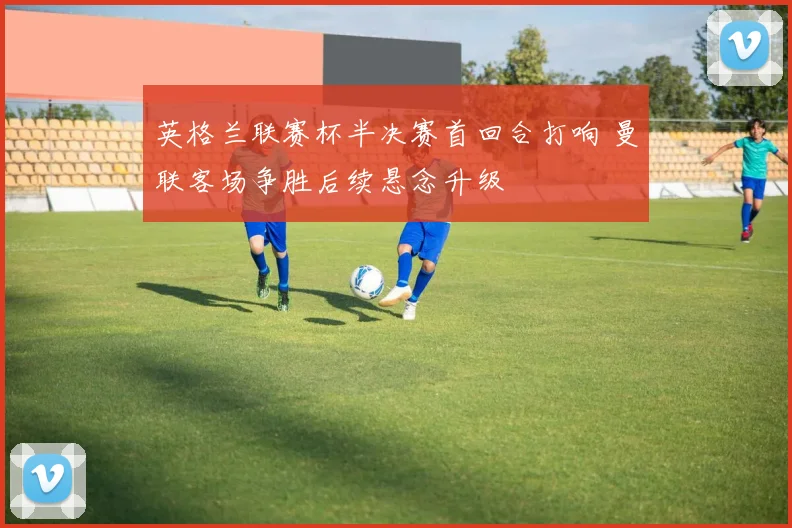 英格兰联赛杯半决赛首回合打响 曼联客场争胜后续悬念升级