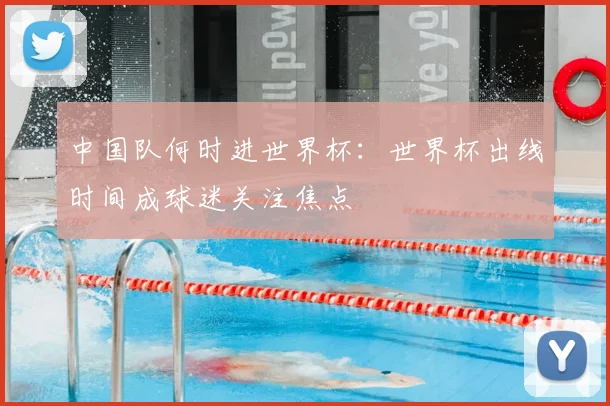 中国队何时进世界杯:世界杯出线时间成球迷关注焦点