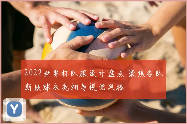 2022世界杯队服设计盘点 聚焦各队新款球衣亮相与视觉风格