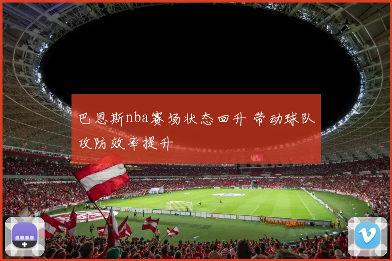 巴恩斯nba赛场状态回升 带动球队攻防效率提升