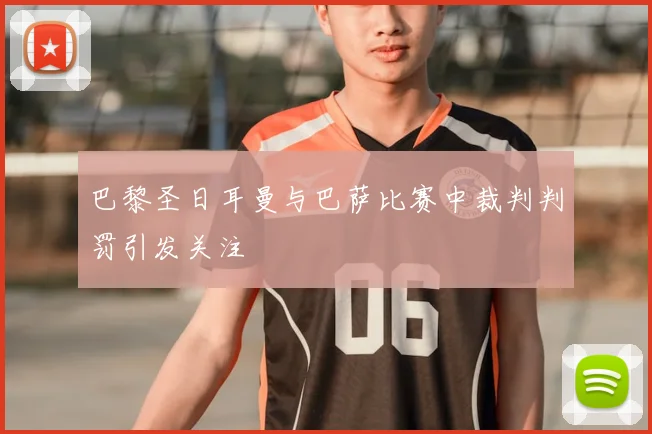 巴黎圣日耳曼与巴萨比赛中裁判判罚引发关注