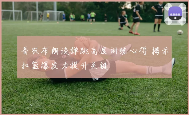 香农布朗谈弹跳高度训练心得 揭示扣篮爆发力提升关键