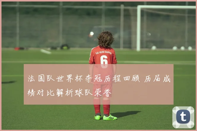 法国队世界杯夺冠历程回顾 历届成绩对比解析球队荣誉