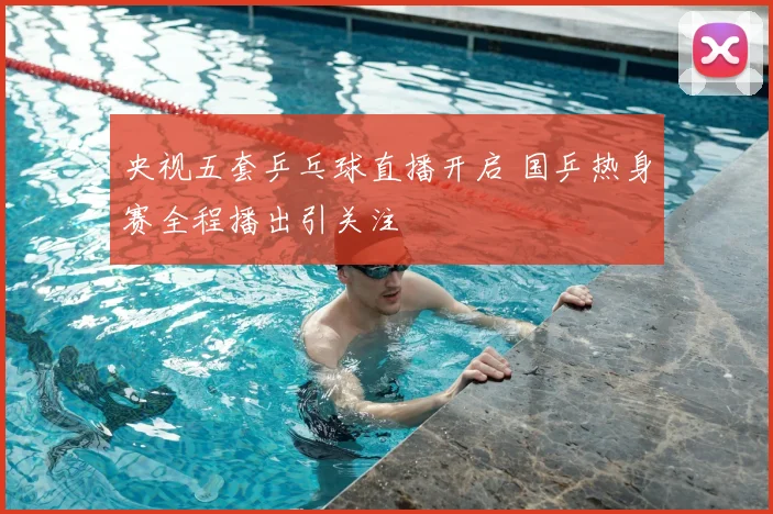 央视五套乒乓球直播开启 国乒热身赛全程播出引关注