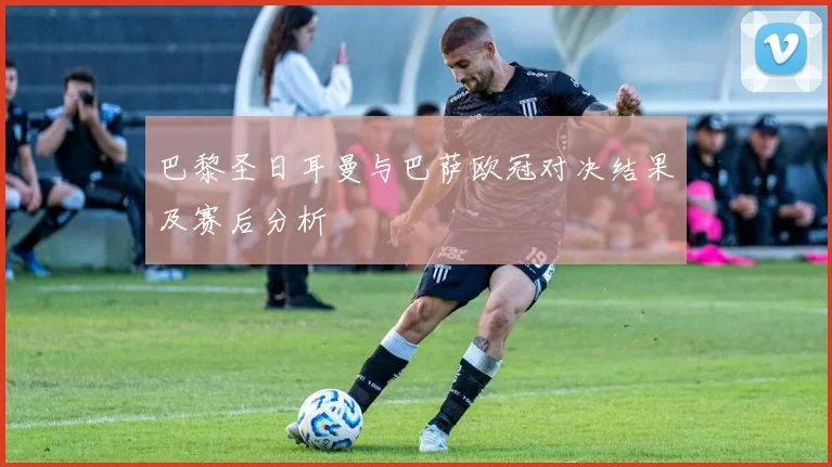 巴黎圣日耳曼与巴萨欧冠对决结果及赛后分析