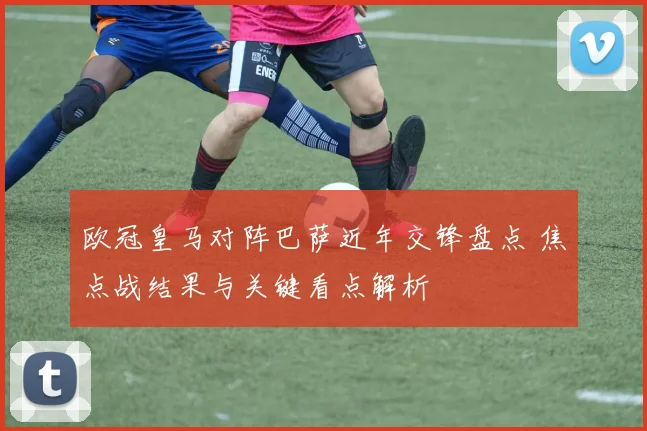 欧冠皇马对阵巴萨近年交锋盘点 焦点战结果与关键看点解析