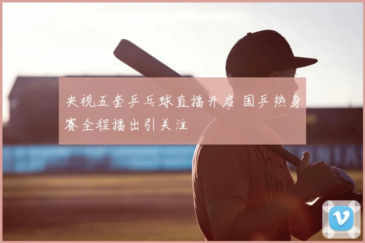 央视五套乒乓球直播开启 国乒热身赛全程播出引关注