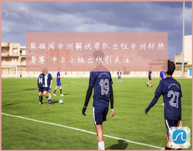 熊猫闯非洲解说带队出征非洲杯热身赛 冲击小组出线引关注