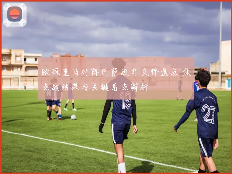 欧冠皇马对阵巴萨近年交锋盘点 焦点战结果与关键看点解析