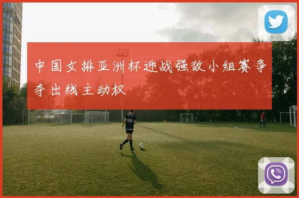 中国女排亚洲杯迎战强敌小组赛争夺出线主动权