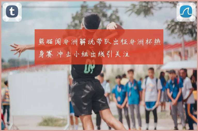 熊猫闯非洲解说带队出征非洲杯热身赛 冲击小组出线引关注