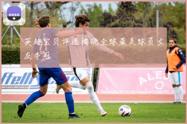 英超宝贝评选揭晓全球最美球员女友夺冠