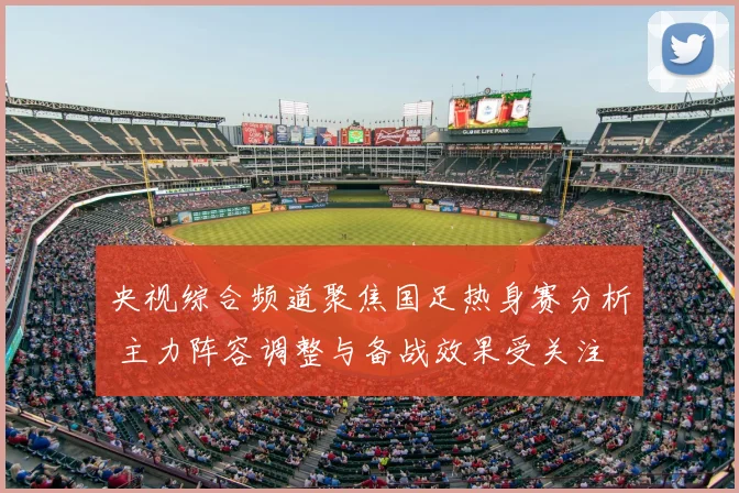央视综合频道聚焦国足热身赛分析 主力阵容调整与备战效果受关注