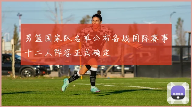 男篮国家队名单公布备战国际赛事十二人阵容正式确定