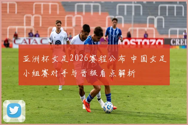 亚洲杯女足2026赛程公布 中国女足小组赛对手与晋级看点解析