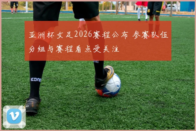 亚洲杯女足2026赛程公布 参赛队伍分组与赛程看点受关注