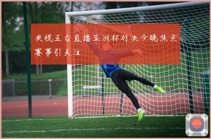 央视五台直播亚洲杯对决今晚焦点赛事引关注