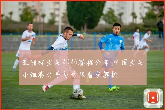 亚洲杯女足2026赛程公布 中国女足小组赛对手与晋级看点解析